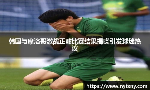 韩国与摩洛哥激战正酣比赛结果揭晓引发球迷热议